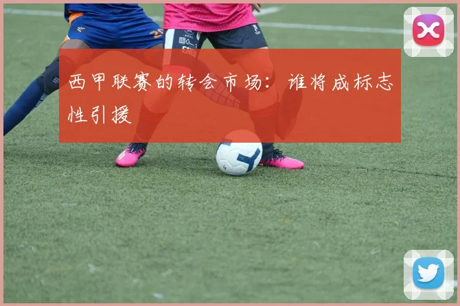 西甲联赛的转会市场：谁将成标志性引援