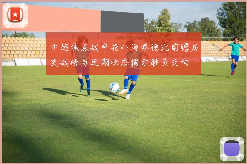 中超焦点战申花vs海港德比前瞻历史战绩与近期状态揭示胜负走向